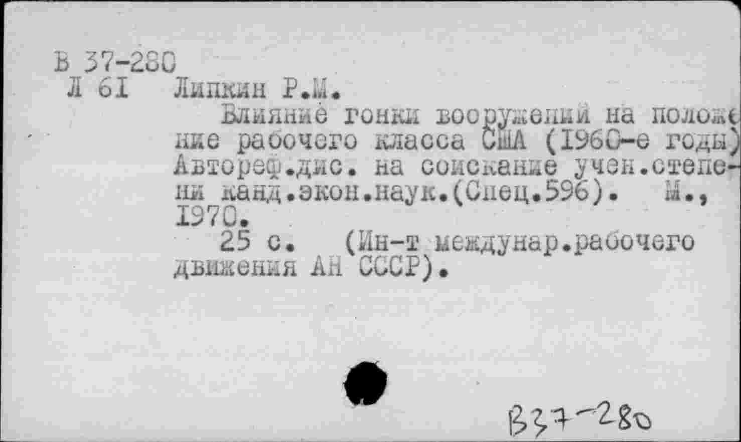 ﻿В 37-280
Л 61 Липкин Р.М.
Влияние гонки вооружений на положе ние раоочсго класса США (1960-е годы; Автореф.дис. на соискание учен.степени канд.экон.наук.(Спец.596).	а.,
1970.
25 с. (Ин-т иеадунар.рабочего движения АН СССР).
